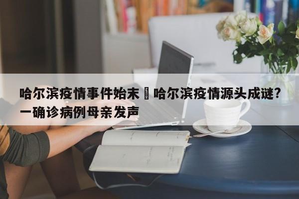 哈尔滨疫情事件始末›哈尔滨疫情源头成谜?一确诊病例母亲发声