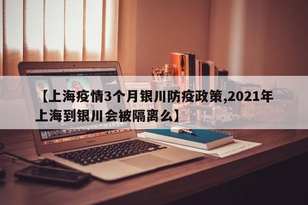 【上海疫情3个月银川防疫政策,2021年上海到银川会被隔离么】