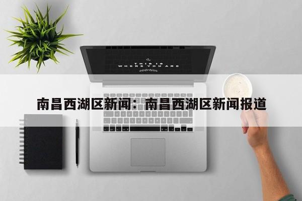 南昌西湖区新闻:南昌西湖区新闻报道