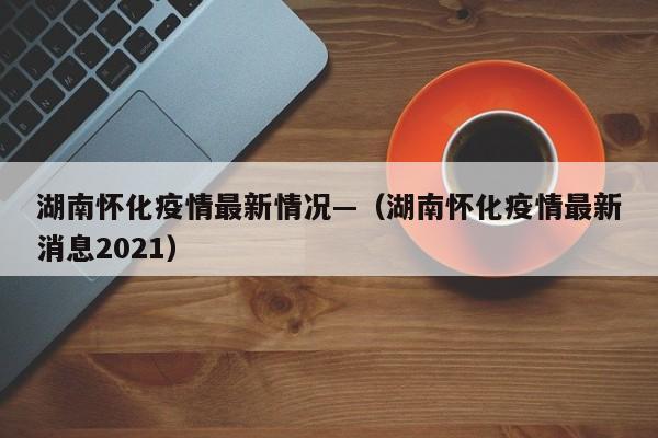 湖南怀化疫情最新情况—(湖南怀化疫情最新消息2021)