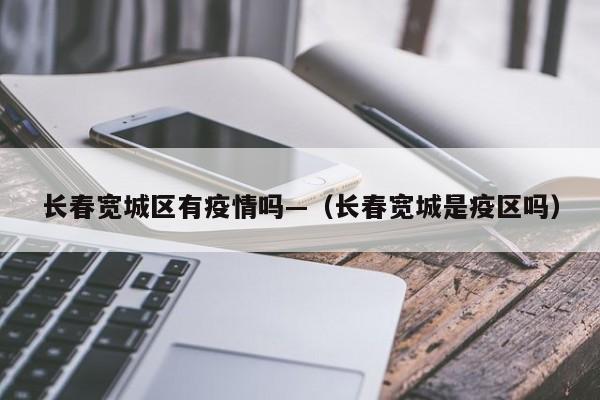 长春宽城区有疫情吗—(长春宽城是疫区吗)