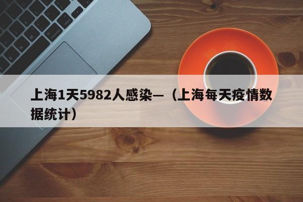 上海1天5982人感染—(上海每天疫情数据统计)