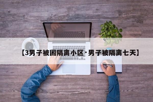 【3男子被困隔离小区·男子被隔离七天】