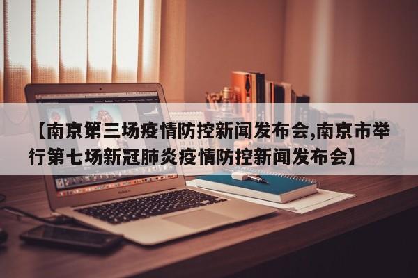 【南京第三场疫情防控新闻发布会,南京市举行第七场新冠肺炎疫情防控新闻发布会】