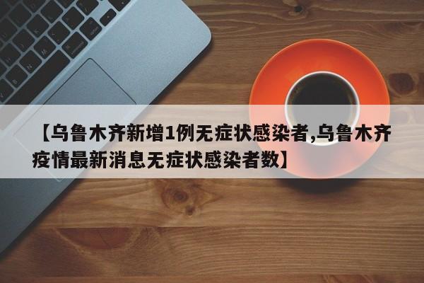 【乌鲁木齐新增1例无症状感染者,乌鲁木齐疫情最新消息无症状感染者数】