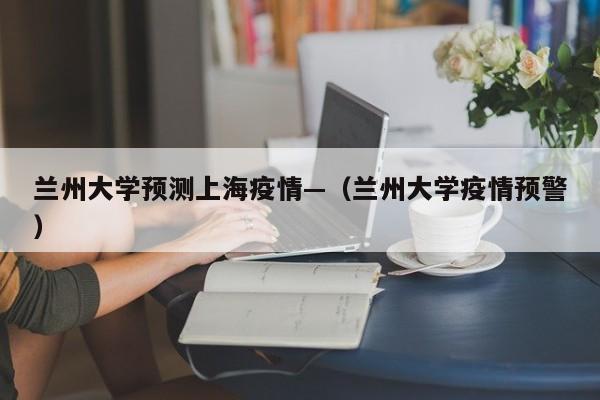 兰州大学预测上海疫情—(兰州大学疫情预警)
