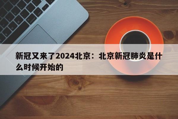 新冠又来了2024北京:北京新冠肺炎是什么时候开始的