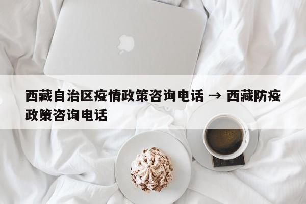 西藏自治区疫情政策咨询电话 → 西藏防疫政策咨询电话