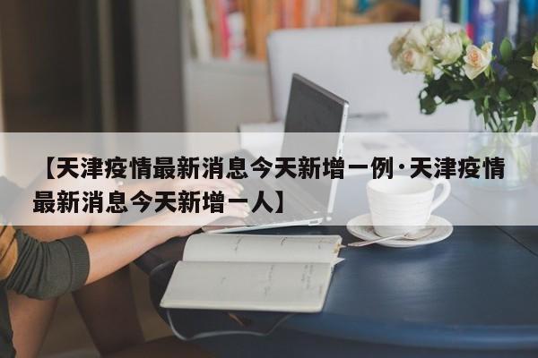 【天津疫情最新消息今天新增一例·天津疫情最新消息今天新增一人】