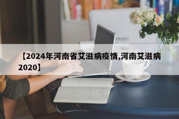 【2024年河南省艾滋病疫情,河南艾滋病2020】