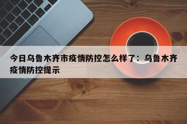 今日乌鲁木齐市疫情防控怎么样了:乌鲁木齐疫情防控提示