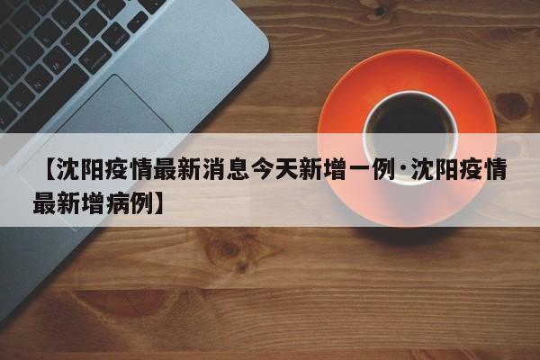 【沈阳疫情最新消息今天新增一例·沈阳疫情最新增病例】