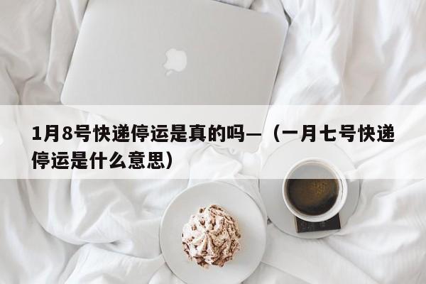 1月8号快递停运是真的吗—(一月七号快递停运是什么意思)