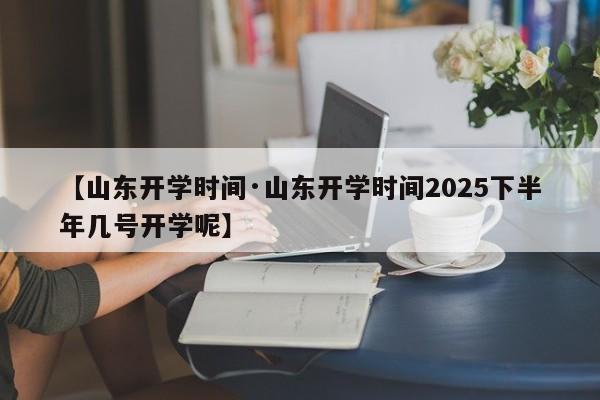 【山东开学时间·山东开学时间2025下半年几号开学呢】
