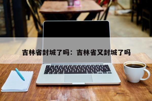 吉林省封城了吗：吉林省又封城了吗