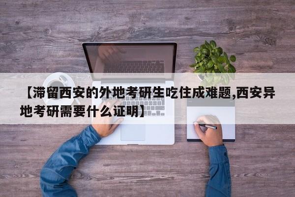 【滞留西安的外地考研生吃住成难题,西安异地考研需要什么证明】