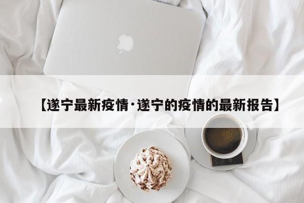 【遂宁最新疫情·遂宁的疫情的最新报告】