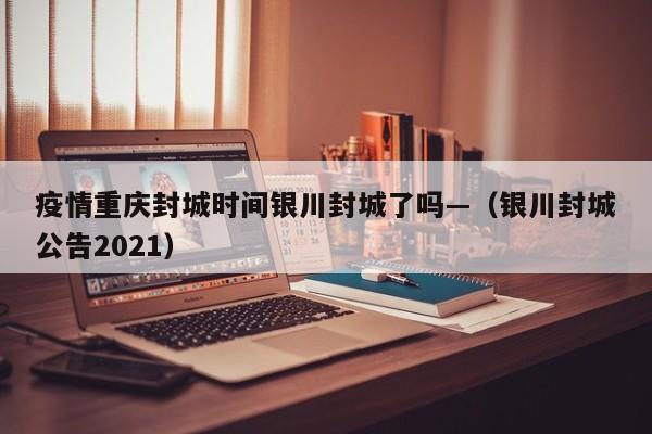 疫情重庆封城时间银川封城了吗—(银川封城公告2021)