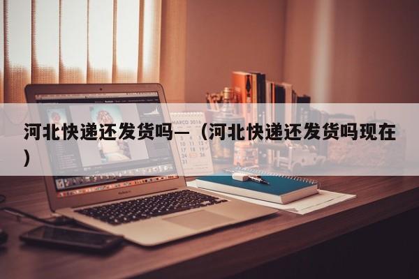 河北快递还发货吗—(河北快递还发货吗现在)