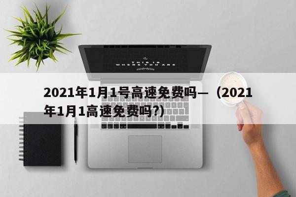 2021年1月1号高速免费吗—(2021年1月1高速免费吗?)