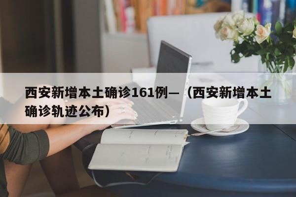 西安新增本土确诊161例—(西安新增本土确诊轨迹公布)