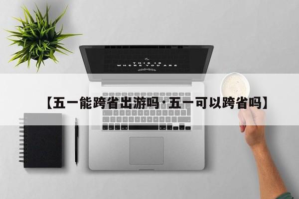 【五一能跨省出游吗·五一可以跨省吗】