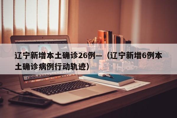 辽宁新增本土确诊26例—(辽宁新增6例本土确诊病例行动轨迹)