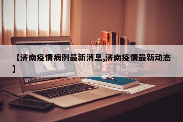 【济南疫情病例最新消息,济南疫情最新动态】