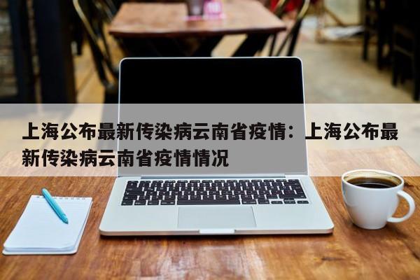 上海公布最新传染病云南省疫情:上海公布最新传染病云南省疫情情况