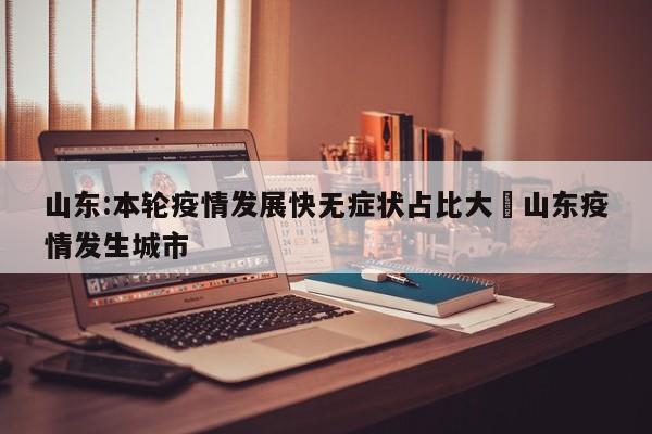 山东:本轮疫情发展快无症状占比大›山东疫情发生城市