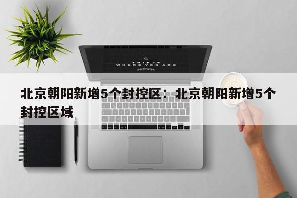 北京朝阳新增5个封控区:北京朝阳新增5个封控区域