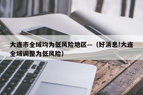 大连市全域均为低风险地区—（好消息!大连全域调整为低风险）