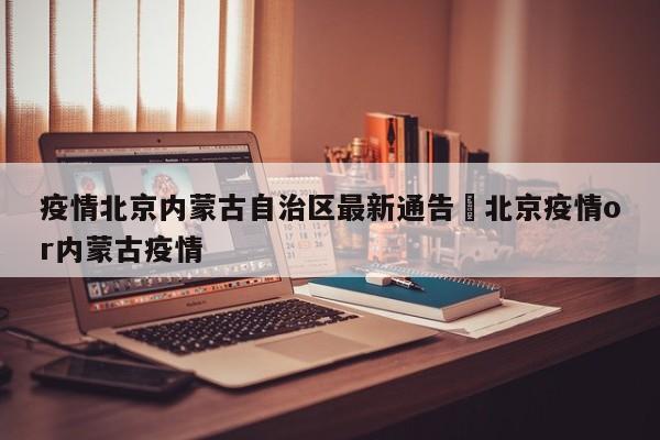 疫情北京内蒙古自治区最新通告›北京疫情or内蒙古疫情