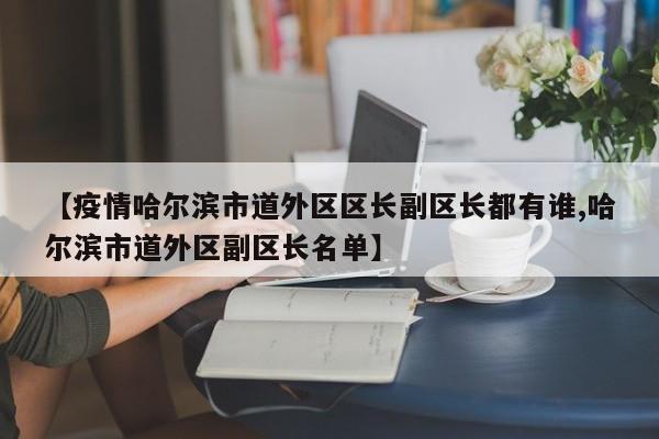 【疫情哈尔滨市道外区区长副区长都有谁,哈尔滨市道外区副区长名单】