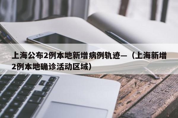 上海公布2例本地新增病例轨迹—(上海新增2例本地确诊活动区域)