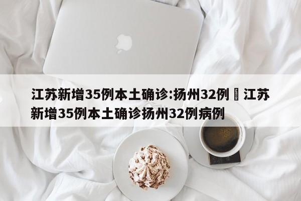 江苏新增35例本土确诊:扬州32例›江苏新增35例本土确诊扬州32例病例