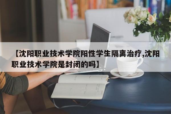 【沈阳职业技术学院阳性学生隔离治疗,沈阳职业技术学院是封闭的吗】