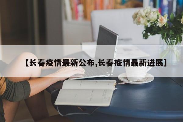 【长春疫情最新公布,长春疫情最新进展】
