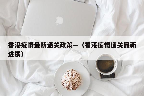 香港疫情最新通关政策—(香港疫情通关最新进展)