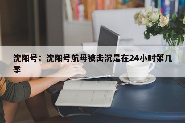 沈阳号:沈阳号航母被击沉是在24小时第几季