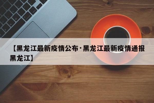 【黑龙江最新疫情公布·黑龙江最新疫情通报黑龙江】