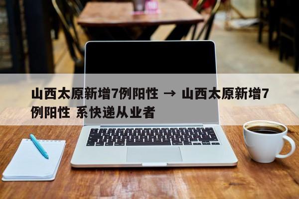 山西太原新增7例阳性 → 山西太原新增7例阳性 系快递从业者