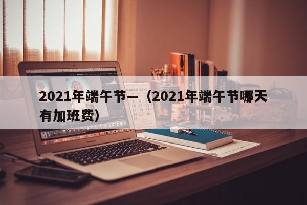2021年端午节—(2021年端午节哪天有加班费)