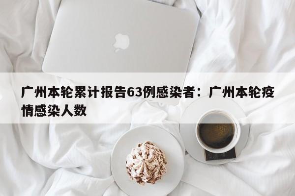 广州本轮累计报告63例感染者:广州本轮疫情感染人数