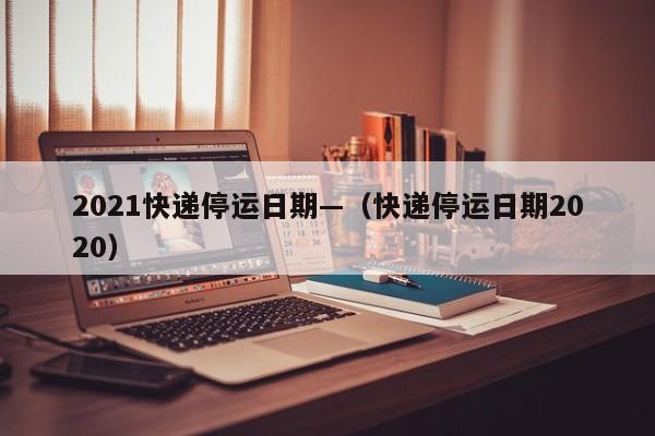 2021快递停运日期—（快递停运日期2020）