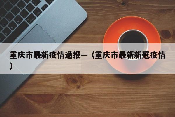 重庆市最新疫情通报—(重庆市最新新冠疫情)