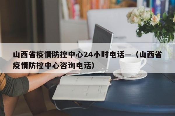 山西省疫情防控中心24小时电话—(山西省疫情防控中心咨询电话)