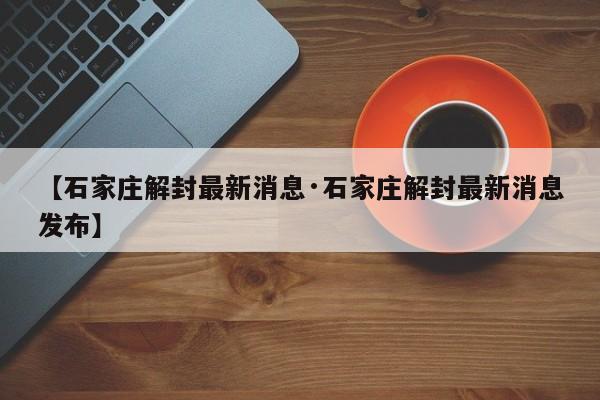 【石家庄解封最新消息·石家庄解封最新消息发布】