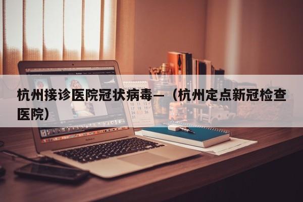 杭州接诊医院冠状病毒—(杭州定点新冠检查医院)
