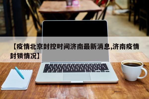 【疫情北京封控时间济南最新消息,济南疫情封锁情况】